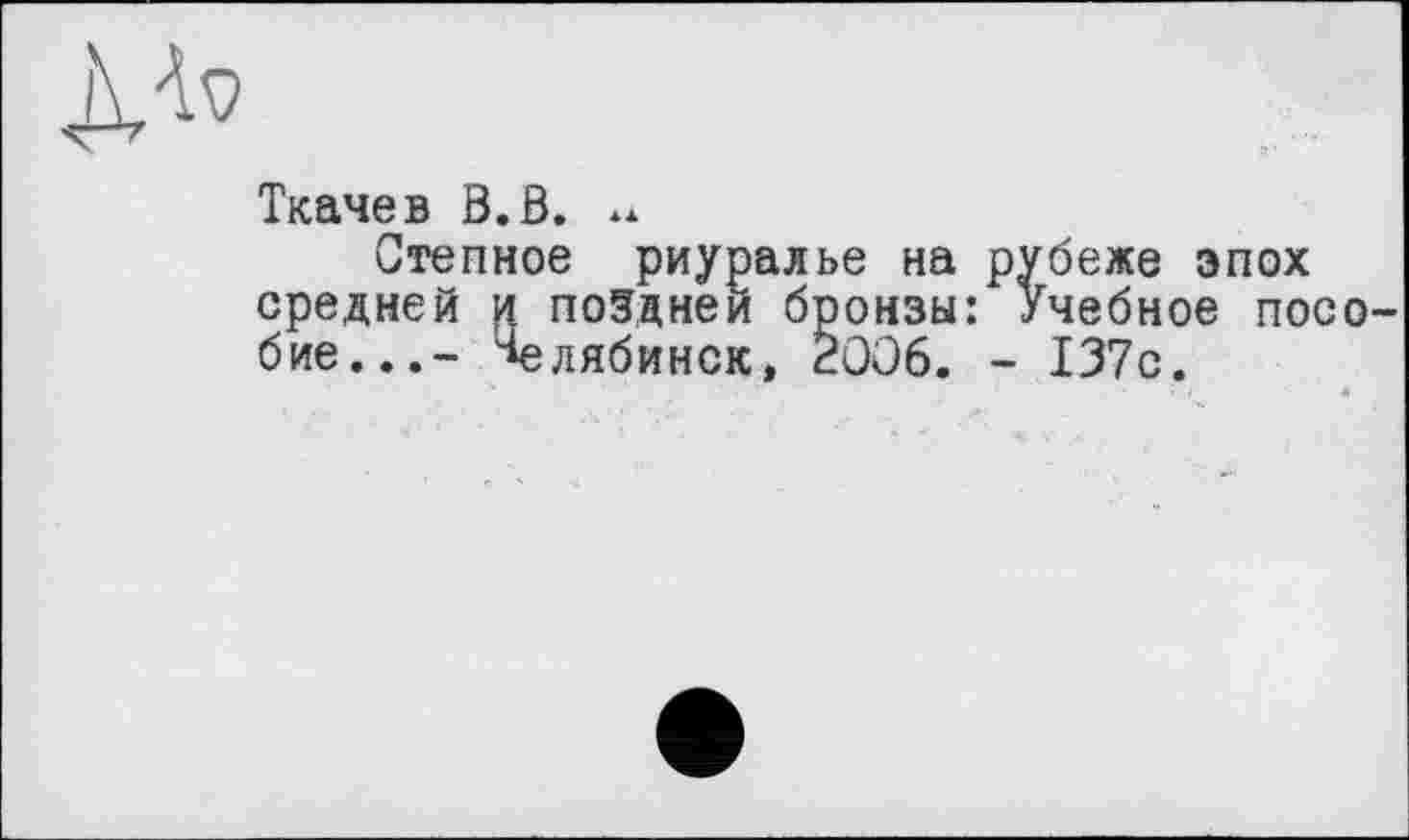 ﻿
Ткачев B.ö. **
Степное риуралье на рубеже эпох средней и поздней бронзы: Учебное посо бие...- Челябинск, 2006. - 137с.